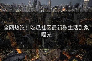 全网热议！吃瓜社区最新私生活乱象曝光