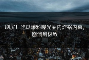 刷屏！吃瓜爆料曝光圈内炸锅内幕，崩溃到极致