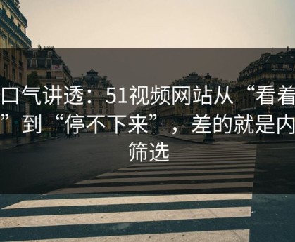 一口气讲透：51视频网站从“看着舒服”到“停不下来”，差的就是内容筛选