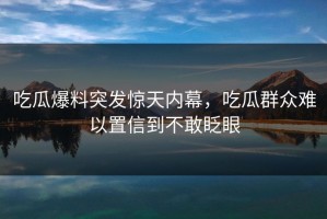吃瓜爆料突发惊天内幕，吃瓜群众难以置信到不敢眨眼