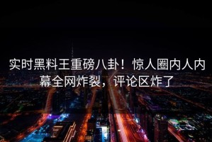 实时黑料王重磅八卦！惊人圈内人内幕全网炸裂，评论区炸了