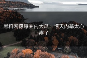 黑料网惊爆圈内大瓜：惊天内幕太心疼了