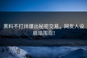 黑料不打烊爆出秘密交易，网友人设崩塌围观！