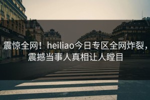 震惊全网！heiliao今日专区全网炸裂，震撼当事人真相让人瞠目