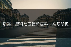 爆笑！黑料社区最新爆料，亲眼所见