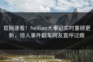 官网速看！heiliao大事记实时重磅更新，惊人事件翻车网友直呼过瘾