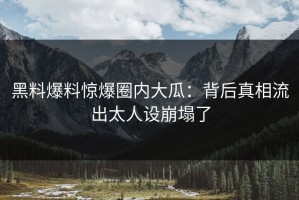 黑料爆料惊爆圈内大瓜：背后真相流出太人设崩塌了