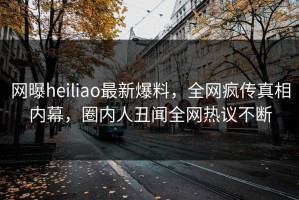 网曝heiliao最新爆料，全网疯传真相内幕，圈内人丑闻全网热议不断