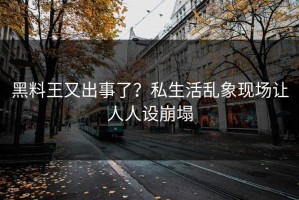 黑料王又出事了？私生活乱象现场让人人设崩塌