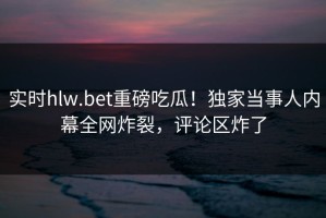 实时hlw.bet重磅吃瓜！独家当事人内幕全网炸裂，评论区炸了