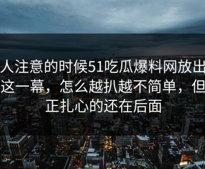 没人注意的时候51吃瓜爆料网放出一段这一幕，怎么越扒越不简单，但真正扎心的还在后面