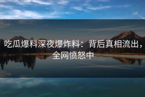 吃瓜爆料深夜爆炸料：背后真相流出，全网愤怒中