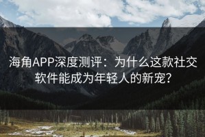 海角APP深度测评：为什么这款社交软件能成为年轻人的新宠？