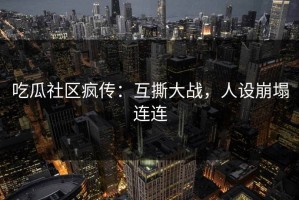 吃瓜社区疯传：互撕大战，人设崩塌连连