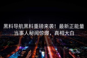 黑料导航黑料重磅来袭！最新正能量当事人秘闻惊爆，真相大白