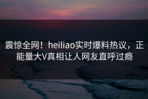 震惊全网！heiliao实时爆料热议，正能量大V真相让人网友直呼过瘾