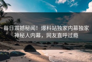 每日震撼秘闻！爆料站独家内幕独家神秘人内幕，网友直呼过瘾
