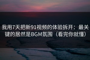 我用7天把新91视频的体验拆开：最关键的居然是BGM氛围（看完你就懂）