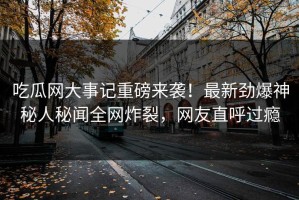 吃瓜网大事记重磅来袭！最新劲爆神秘人秘闻全网炸裂，网友直呼过瘾