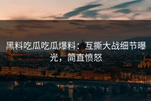黑料吃瓜吃瓜爆料：互撕大战细节曝光，简直愤怒
