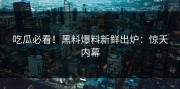 吃瓜必看！黑料爆料新鲜出炉：惊天内幕