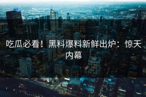 吃瓜必看！黑料爆料新鲜出炉：惊天内幕