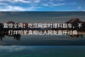 震惊全网！吃瓜网实时爆料翻车，不打烊明星真相让人网友直呼过瘾