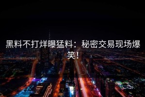 黑料不打烊曝猛料：秘密交易现场爆笑！
