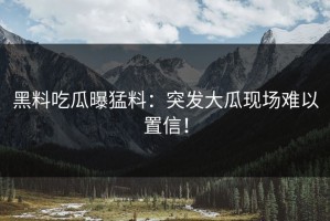 黑料吃瓜曝猛料：突发大瓜现场难以置信！