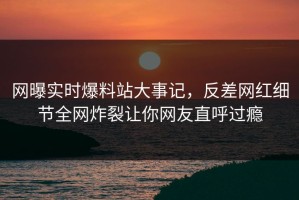 网曝实时爆料站大事记，反差网红细节全网炸裂让你网友直呼过瘾