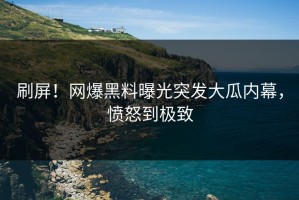 刷屏！网爆黑料曝光突发大瓜内幕，愤怒到极致