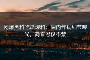 网爆黑料吃瓜爆料：圈内炸锅细节曝光，简直忍俊不禁