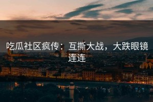 吃瓜社区疯传：互撕大战，大跌眼镜连连