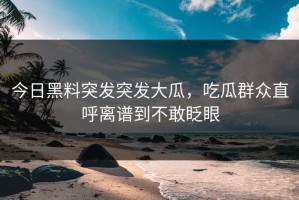 今日黑料突发突发大瓜，吃瓜群众直呼离谱到不敢眨眼