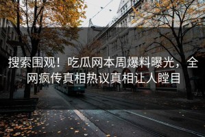 搜索围观！吃瓜网本周爆料曝光，全网疯传真相热议真相让人瞠目