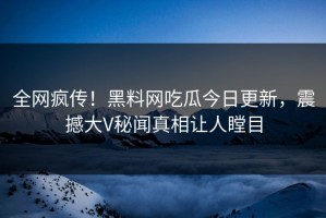 全网疯传！黑料网吃瓜今日更新，震撼大V秘闻真相让人瞠目