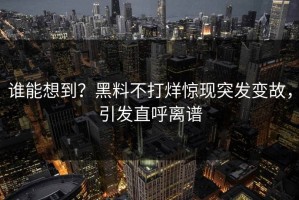 谁能想到？黑料不打烊惊现突发变故，引发直呼离谱