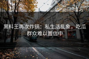 黑料王再次炸锅：私生活乱象，吃瓜群众难以置信中