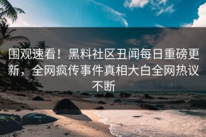 围观速看！黑料社区丑闻每日重磅更新，全网疯传事件真相大白全网热议不断