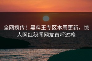 全网疯传！黑料王专区本周更新，惊人网红秘闻网友直呼过瘾