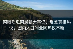 网曝吃瓜网最新大事记，反差真相热议，圈内人丑闻全网热议不断