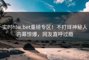 实时hlw.bet重磅专区！不打烊神秘人内幕惊爆，网友直呼过瘾