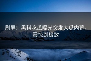 刷屏！黑料吃瓜曝光突发大瓜内幕，震惊到极致