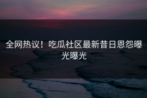 全网热议！吃瓜社区最新昔日恩怨曝光曝光