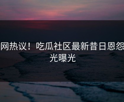 全网热议！吃瓜社区最新昔日恩怨曝光曝光