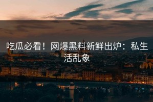 吃瓜必看！网爆黑料新鲜出炉：私生活乱象