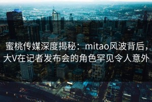 蜜桃传媒深度揭秘：mitao风波背后，大V在记者发布会的角色罕见令人意外