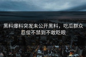 黑料爆料突发未公开黑料，吃瓜群众忍俊不禁到不敢眨眼