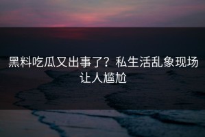 黑料吃瓜又出事了？私生活乱象现场让人尴尬