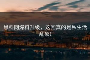 黑料网爆料升级，这回真的是私生活乱象！